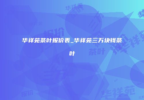 华祥苑茶叶报价表_华祥苑三万块钱茶叶