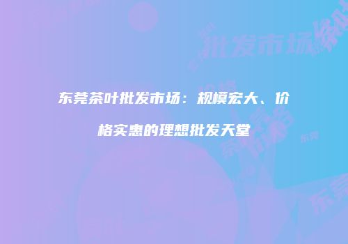 东莞茶叶批发市场：规模宏大、价格实惠的理想批发天堂