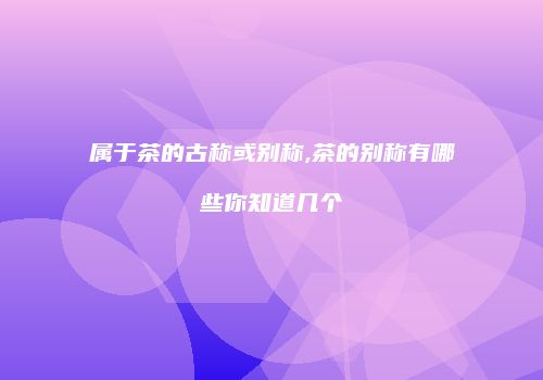 属于茶的古称或别称,茶的别称有哪些你知道几个