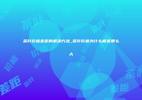 茶叶价格差距的解决方法_茶叶价格为什么相差那么大