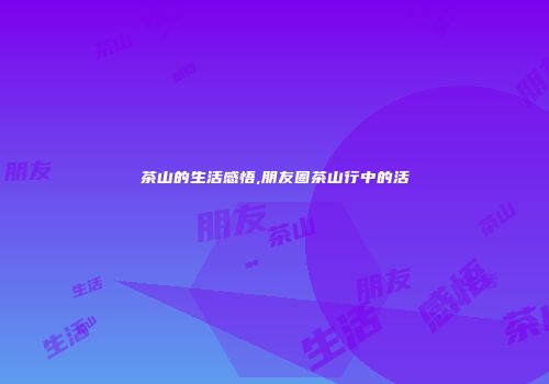 茶山的生活感悟,朋友圈茶山行中的活
