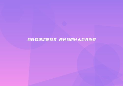 茶叶如何搭配茶具_各种茶用什么茶具泡好