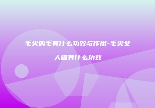 毛尖的毛有什么功效与作用-毛尖女人喝有什么功效