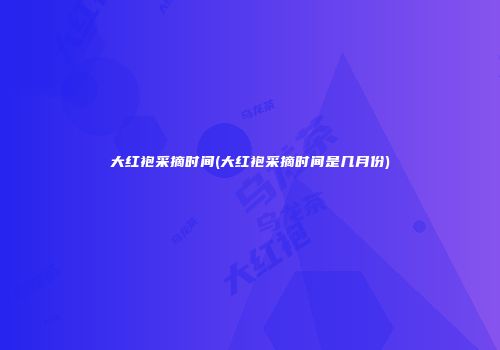 大红袍采摘时间(大红袍采摘时间是几月份)