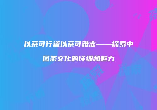 以茶可行道以茶可雅志——探索中国茶文化的详细和魅力