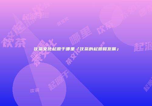 饮茶文化起源于哪里「饮茶的起源和发展」
