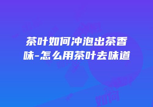 茶叶如何冲泡出茶香味-怎么用茶叶去味道