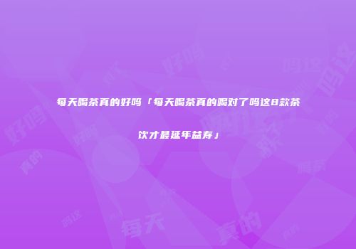 每天喝茶真的好吗「每天喝茶真的喝对了吗这8款茶饮才最延年益寿」
