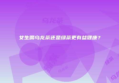 女生喝乌龙茶还是绿茶更有益健康？
