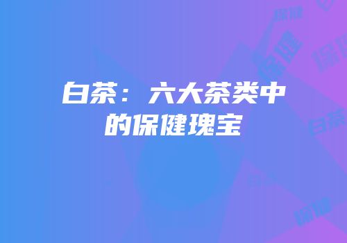 白茶：六大茶类中的保健瑰宝