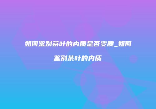 如何鉴别茶叶的内质是否变质_如何鉴别茶叶的内质