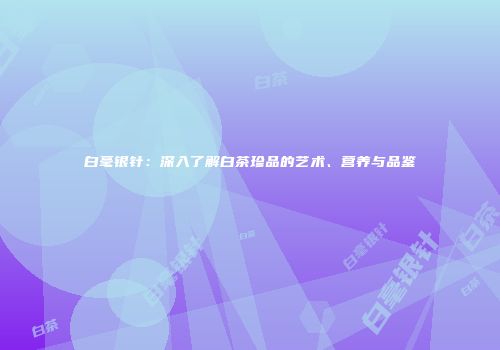 白毫银针：深入了解白茶珍品的艺术、营养与品鉴
