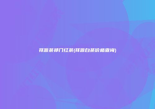 祥源茶祁门红茶(祥源白茶价格查询)