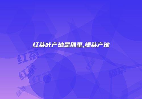 红茶叶产地是那里,绿茶产地
