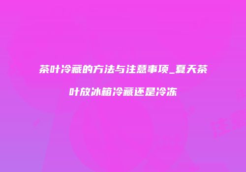 茶叶冷藏的方法与注意事项_夏天茶叶放冰箱冷藏还是冷冻