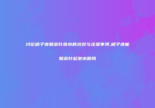 讨论橘子皮和茶叶泡水的功效与注意事项,橘子皮能和茶叶起泡水喝吗