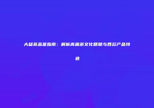 大益茶品鉴指南：解析高端茶文化精髓与各款产品特色