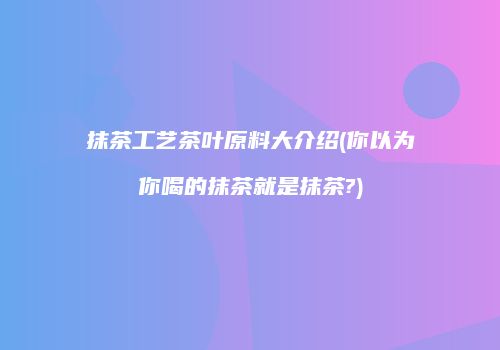 抹茶工艺茶叶原料大介绍(你以为你喝的抹茶就是抹茶?)