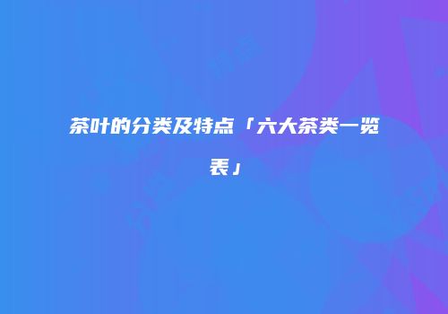 茶叶的分类及特点「六大茶类一览表」