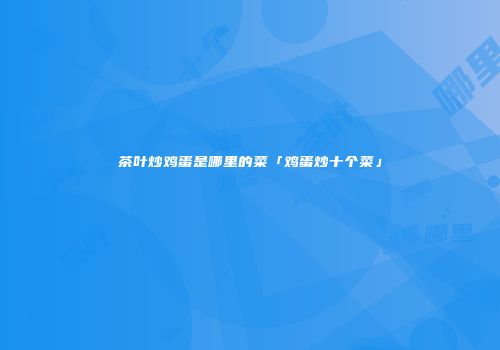 茶叶炒鸡蛋是哪里的菜「鸡蛋炒十个菜」