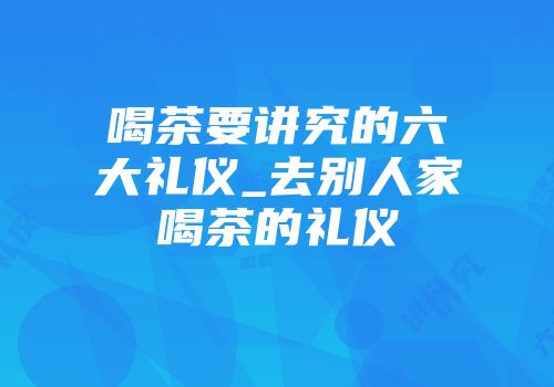 喝茶要讲究的六大礼仪_去别人家喝茶的礼仪