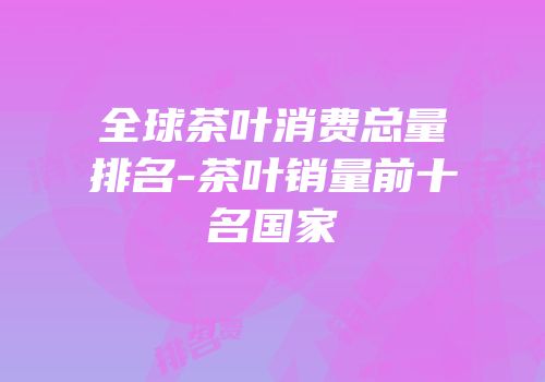 全球茶叶消费总量排名-茶叶销量前十名国家