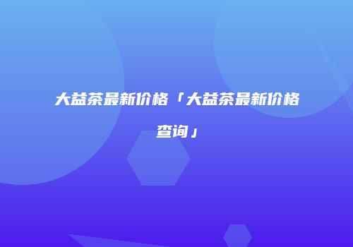 大益茶最新价格「大益茶最新价格查询」