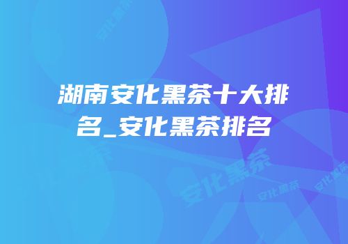 湖南安化黑茶十大排名_安化黑茶排名