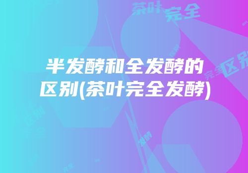 半发酵和全发酵的区别(茶叶完全发酵)