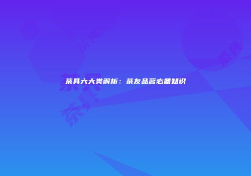 茶具六大类解析：茶友品茗必备知识