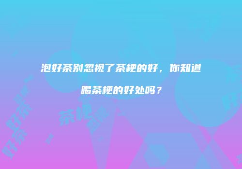 泡好茶别忽视了茶梗的好，你知道喝茶梗的好处吗？