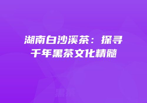 湖南白沙溪茶：探寻千年黑茶文化精髓