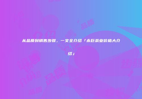 从品质到销售步骤，一文全介绍「永巨茶业价格大介绍」