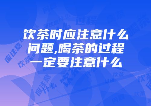 饮茶时应注意什么问题,喝茶的过程一定要注意什么