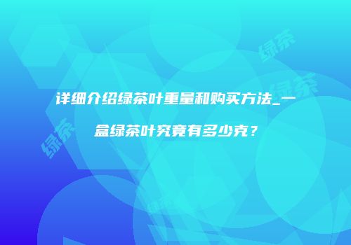 详细介绍绿茶叶重量和购买方法_一盒绿茶叶究竟有多少克？
