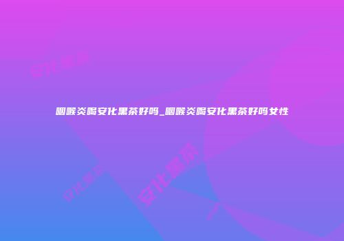 咽喉炎喝安化黑茶好吗_咽喉炎喝安化黑茶好吗女性
