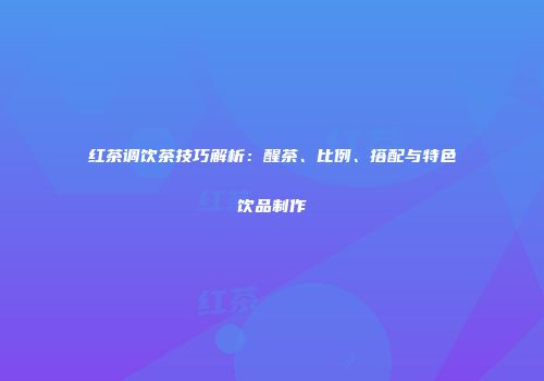 红茶调饮茶技巧解析：醒茶、比例、搭配与特色饮品制作