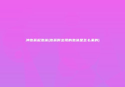冲泡茶起泡沫(泡茶时出现的泡沫是怎么来的)