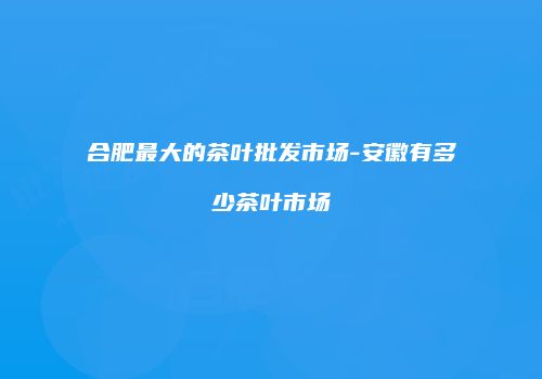 合肥最大的茶叶批发市场-安徽有多少茶叶市场