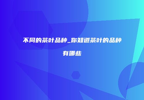 不同的茶叶品种_你知道茶叶的品种有哪些