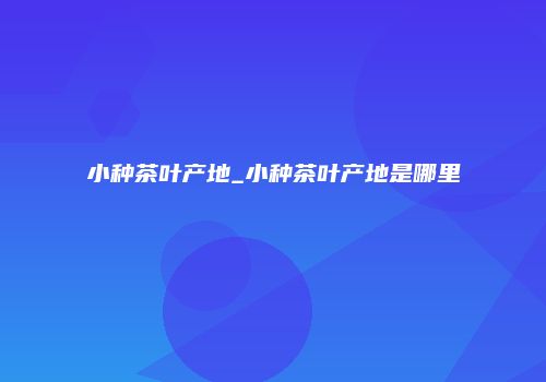 小种茶叶产地_小种茶叶产地是哪里