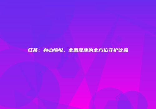 红茶：身心愉悦、全面健康的全方位守护饮品