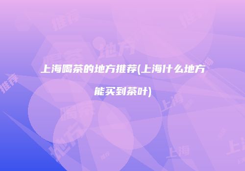 上海喝茶的地方推荐(上海什么地方能买到茶叶)
