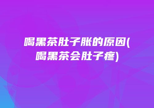 喝黑茶肚子胀的原因(喝黑茶会肚子疼)