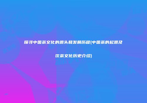 探寻中国茶文化的源头和发展历程(中国茶的起源及饮茶文化历史介绍)
