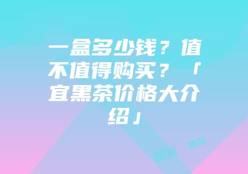 一盒多少钱？值不值得购买？「宜黑茶价格大介绍」