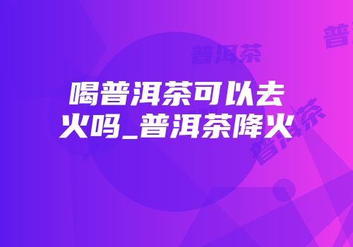 喝普洱茶可以去火吗_普洱茶降火