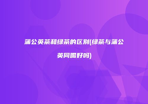 蒲公英茶和绿茶的区别(绿茶与蒲公英同喝好吗)
