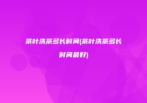 茶叶洗茶多长时间(茶叶洗茶多长时间最好)