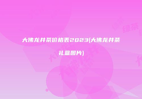 大佛龙井茶价格表2023(大佛龙井茶礼盒图片)
